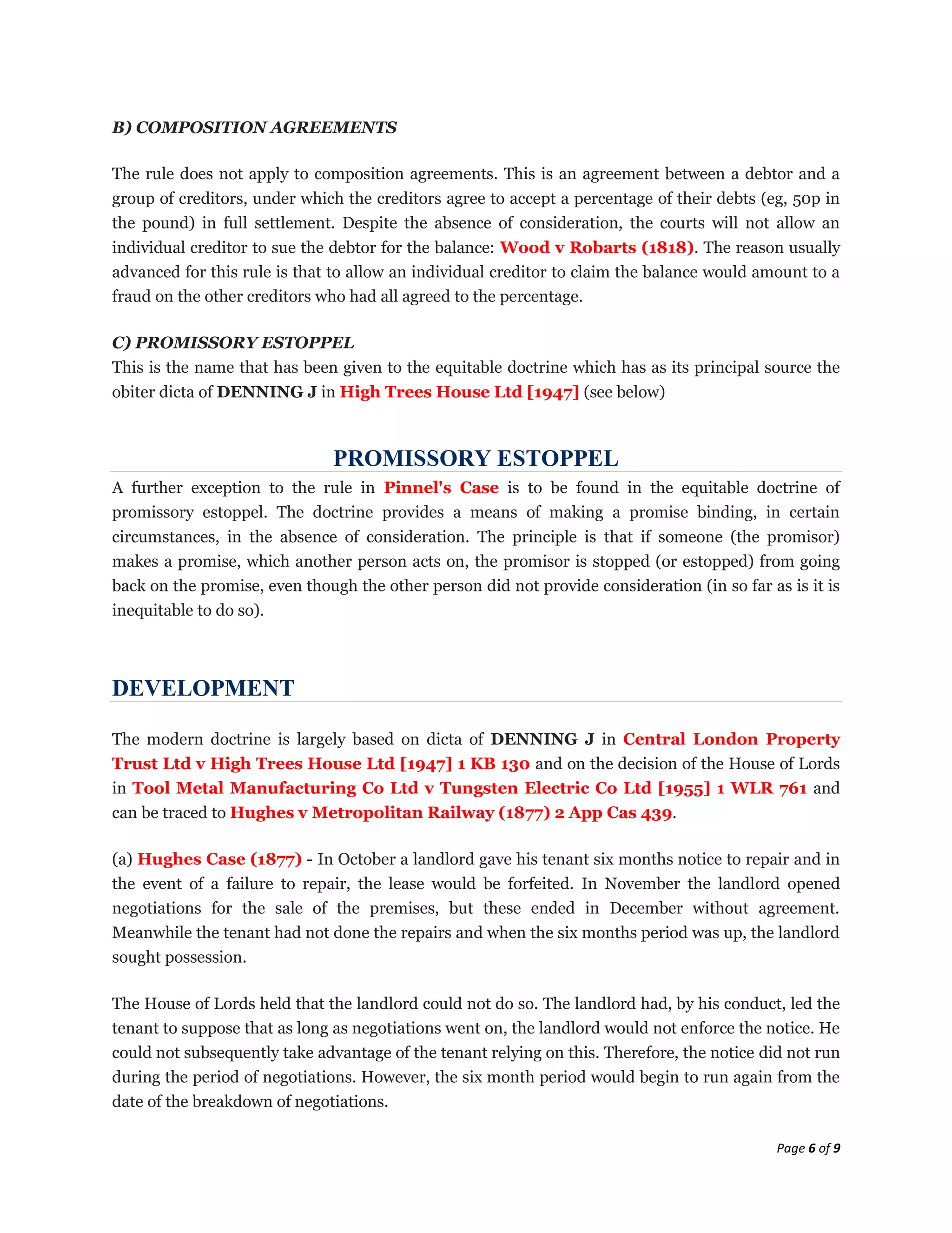 B) COMPOSITION AGREEMENTS

The rule does not apply to composition agreements. This is an agreement between a debtor and a
group of creditors, under which the creditors agree to accept a percentage of their debts (eg, 50p in
the pound) in full settlement. Despite the absence of consideration, the courts will not allow an
individual creditor to sue the debtor for the balance: Wood v Robarts (1818). The reason usually
advanced for this rule is that to allow an individual creditor to claim the balance would amount to a
fraud on the other creditors who had all agreed to the percentage.

C) PROMISSORY ESTOPPEL
This is the name that has been given to the equitable doctrine which has as its principal source the
obiter dicta of DENNING J in High Trees House Ltd [1947] (see below)



                              PROMISSORY ESTOPPEL
A further exception to the rule in Pinnel's Case is to be found in the equitable doctrine of
promissory estoppel. The doctrine provides a means of making a promise binding, in certain
circumstances, in the absence of consideration. The principle is that if someone (the promisor)
makes a promise, which another person acts on, the promisor is stopped (or estopped) from going
back on the promise, even though the other person did not provide consideration (in so far as is it is
inequitable to do so).



DEVELOPMENT

The modern doctrine is largely based on dicta of DENNING J in Central London Property
Trust Ltd v High Trees House Ltd [1947] 1 KB 130 and on the decision of the House of Lords
in Tool Metal Manufacturing Co Ltd v Tungsten Electric Co Ltd [1955] 1 WLR 761 and
can be traced to Hughes v Metropolitan Railway (1877) 2 App Cas 439.

(a) Hughes Case (1877) - In October a landlord gave his tenant six months notice to repair and in
the event of a failure to repair, the lease would be forfeited. In November the landlord opened
negotiations for the sale of the premises, but these ended in December without agreement.
Meanwhile the tenant had not done the repairs and when the six months period was up, the landlord
sought possession.

The House of Lords held that the landlord could not do so. The landlord had, by his conduct, led the
tenant to suppose that as long as negotiations went on, the landlord would not enforce the notice. He
could not subsequently take advantage of the tenant relying on this. Therefore, the notice did not run
during the period of negotiations. However, the six month period would begin to run again from the
date of the breakdown of negotiations.

                                                                                             Page 6 of 9
 