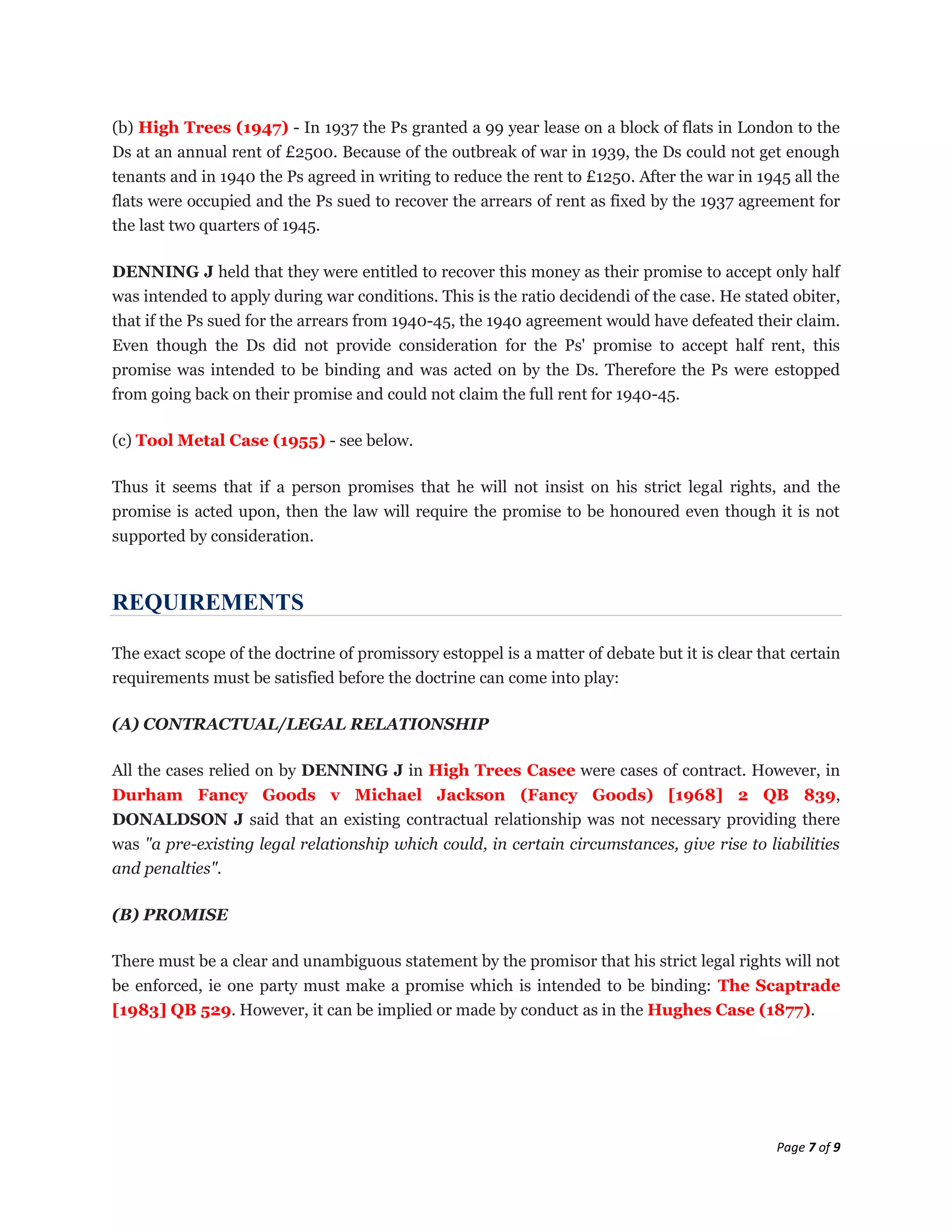(b) High Trees (1947) - In 1937 the Ps granted a 99 year lease on a block of flats in London to the
Ds at an annual rent of £2500. Because of the outbreak of war in 1939, the Ds could not get enough
tenants and in 1940 the Ps agreed in writing to reduce the rent to £1250. After the war in 1945 all the
flats were occupied and the Ps sued to recover the arrears of rent as fixed by the 1937 agreement for
the last two quarters of 1945.

DENNING J held that they were entitled to recover this money as their promise to accept only half
was intended to apply during war conditions. This is the ratio decidendi of the case. He stated obiter,
that if the Ps sued for the arrears from 1940-45, the 1940 agreement would have defeated their claim.
Even though the Ds did not provide consideration for the Ps' promise to accept half rent, this
promise was intended to be binding and was acted on by the Ds. Therefore the Ps were estopped
from going back on their promise and could not claim the full rent for 1940-45.

(c) Tool Metal Case (1955) - see below.

Thus it seems that if a person promises that he will not insist on his strict legal rights, and the
promise is acted upon, then the law will require the promise to be honoured even though it is not
supported by consideration.



REQUIREMENTS

The exact scope of the doctrine of promissory estoppel is a matter of debate but it is clear that certain
requirements must be satisfied before the doctrine can come into play:

(A) CONTRACTUAL/LEGAL RELATIONSHIP

All the cases relied on by DENNING J in High Trees Casee were cases of contract. However, in
Durham Fancy Goods v Michael Jackson (Fancy Goods) [1968] 2 QB 839,
DONALDSON J said that an existing contractual relationship was not necessary providing there
was "a pre-existing legal relationship which could, in certain circumstances, give rise to liabilities
and penalties".

(B) PROMISE

There must be a clear and unambiguous statement by the promisor that his strict legal rights will not
be enforced, ie one party must make a promise which is intended to be binding: The Scaptrade
[1983] QB 529. However, it can be implied or made by conduct as in the Hughes Case (1877).




                                                                                               Page 7 of 9
 