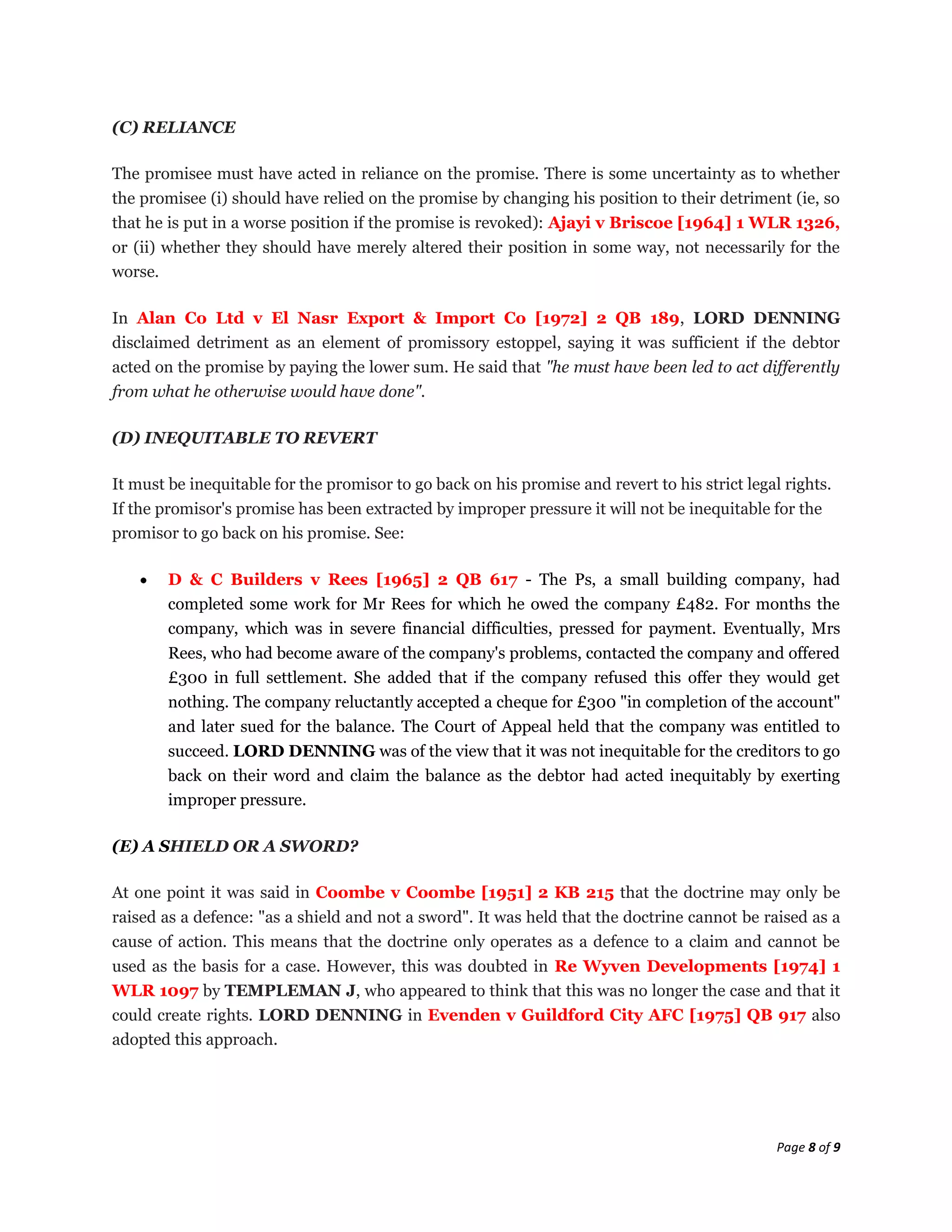 (C) RELIANCE

The promisee must have acted in reliance on the promise. There is some uncertainty as to whether
the promisee (i) should have relied on the promise by changing his position to their detriment (ie, so
that he is put in a worse position if the promise is revoked): Ajayi v Briscoe [1964] 1 WLR 1326,
or (ii) whether they should have merely altered their position in some way, not necessarily for the
worse.

In Alan Co Ltd v El Nasr Export & Import Co [1972] 2 QB 189, LORD DENNING
disclaimed detriment as an element of promissory estoppel, saying it was sufficient if the debtor
acted on the promise by paying the lower sum. He said that "he must have been led to act differently
from what he otherwise would have done".

(D) INEQUITABLE TO REVERT

It must be inequitable for the promisor to go back on his promise and revert to his strict legal rights.
If the promisor's promise has been extracted by improper pressure it will not be inequitable for the
promisor to go back on his promise. See:

        D & C Builders v Rees [1965] 2 QB 617 - The Ps, a small building company, had
        completed some work for Mr Rees for which he owed the company £482. For months the
        company, which was in severe financial difficulties, pressed for payment. Eventually, Mrs
        Rees, who had become aware of the company's problems, contacted the company and offered
        £300 in full settlement. She added that if the company refused this offer they would get
        nothing. The company reluctantly accepted a cheque for £300 "in completion of the account"
        and later sued for the balance. The Court of Appeal held that the company was entitled to
        succeed. LORD DENNING was of the view that it was not inequitable for the creditors to go
        back on their word and claim the balance as the debtor had acted inequitably by exerting
        improper pressure.

(E) A SHIELD OR A SWORD?

At one point it was said in Coombe v Coombe [1951] 2 KB 215 that the doctrine may only be
raised as a defence: "as a shield and not a sword". It was held that the doctrine cannot be raised as a
cause of action. This means that the doctrine only operates as a defence to a claim and cannot be
used as the basis for a case. However, this was doubted in Re Wyven Developments [1974] 1
WLR 1097 by TEMPLEMAN J, who appeared to think that this was no longer the case and that it
could create rights. LORD DENNING in Evenden v Guildford City AFC [1975] QB 917 also
adopted this approach.




                                                                                                Page 8 of 9
 