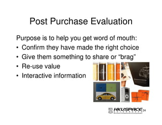 Post Purchase Evaluation
Purpose is to help you get word of mouth:
• Confirm they have made the right choice
• Give them something to share or “brag”
• Re-use value
• Interactive information




                                            24
 