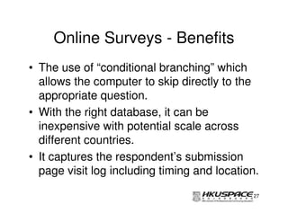 Online Surveys - Benefits
• The use of “conditional branching” which
  allows the computer to skip directly to the
  appropriate question.
• With the right database, it can be
  inexpensive with potential scale across
  different countries.
• It captures the respondent’s submission
  page visit log including timing and location.

                                             27
 