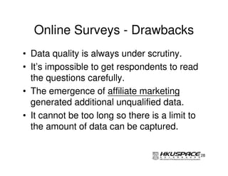 Online Surveys - Drawbacks
• Data quality is always under scrutiny.
• It’s impossible to get respondents to read
  the questions carefully.
• The emergence of affiliate marketing
  generated additional unqualified data.
• It cannot be too long so there is a limit to
  the amount of data can be captured.

                                                 28
 