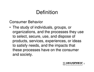 Definition
Consumer Behavior
• The study of individuals, groups, or
  organizations, and the processes they use
  to select, secure, use, and dispose of
  products, services, experiences, or ideas
  to satisfy needs, and the impacts that
  these processes have on the consumer
  and society.

                                              3
 