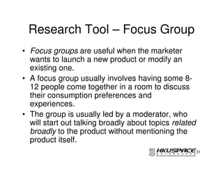 Research Tool – Focus Group
• Focus groups are useful when the marketer
  wants to launch a new product or modify an
  existing one.
• A focus group usually involves having some 8-
  12 people come together in a room to discuss
  their consumption preferences and
  experiences.
• The group is usually led by a moderator, who
  will start out talking broadly about topics related
  broadly to the product without mentioning the
  product itself.
                                                        31
 