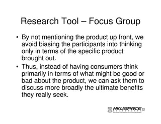 Research Tool – Focus Group
• By not mentioning the product up front, we
  avoid biasing the participants into thinking
  only in terms of the specific product
  brought out.
• Thus, instead of having consumers think
  primarily in terms of what might be good or
  bad about the product, we can ask them to
  discuss more broadly the ultimate benefits
  they really seek.

                                             32
 