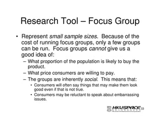 Research Tool – Focus Group
• Represent small sample sizes. Because of the
  cost of running focus groups, only a few groups
  can be run. Focus groups cannot give us a
  good idea of:
  – What proportion of the population is likely to buy the
    product.
  – What price consumers are willing to pay.
  – The groups are inherently social. This means that:
     • Consumers will often say things that may make them look
       good even if that is not true.
     • Consumers may be reluctant to speak about embarrassing
       issues.

                                                                 33
 
