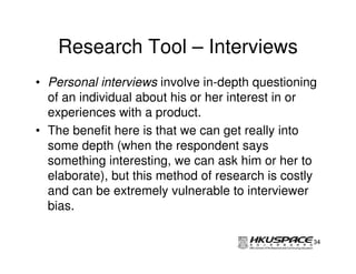 Research Tool – Interviews
• Personal interviews involve in-depth questioning
  of an individual about his or her interest in or
  experiences with a product.
• The benefit here is that we can get really into
  some depth (when the respondent says
  something interesting, we can ask him or her to
  elaborate), but this method of research is costly
  and can be extremely vulnerable to interviewer
  bias.

                                                  34
 