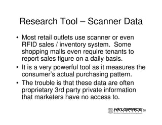 Research Tool – Scanner Data
• Most retail outlets use scanner or even
  RFID sales / inventory system. Some
  shopping malls even require tenants to
  report sales figure on a daily basis.
• It is a very powerful tool as it measures the
  consumer’s actual purchasing pattern.
• The trouble is that these data are often
  proprietary 3rd party private information
  that marketers have no access to.
                                             36
 