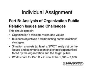 Individual Assignment
Part B: Analysis of Organization Public
Relation Issues and Challenges
This should contain:
• Organization’s mission, vision and values
• Business objectives and marketing communications
  strategies
• Situation analysis (at least a SWOT analysis) on the
  issues and communication challenges/opportunities
  faced by the organization and the target public
• World count for Part B + C should be 1,000 – 3,000

                                                         41
 