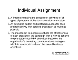 Individual Assignment
6. A timeline indicating the schedule of activities for all
   types of programs of the communications campaign
7. An estimated budget and related resources for each
   program/activity with detailed breakdown as much as
   possible
8. The mechanism to measure/evaluate the effectiveness
   of each program of the campaign with a view to achieve
   the pre-determined MPR objectives based on the
   organization’s marketing communications strategies,
   which in turn should make up the overall business
   objectives.

                                                          44
 