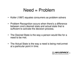 Need = Problem
• Kotler (1997) equates consumers as problem solvers

• Problem Recognition occurs when there's a difference
  between one's desired state and actual state that is
  sufficient to activate the decision process.

• The Desired State is the way a person would like for a
  need to be met.

• The Actual State is the way a need is being met/unmet
  at a particular point in time.

                                                           6
 