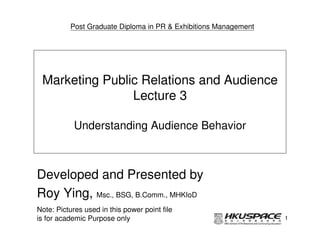 Post Graduate Diploma in PR & Exhibitions Management




 Marketing Public Relations and Audience
                Lecture 3

            Understanding Audience Behavior



Developed and Presented by
Roy Ying, Msc., BSG, B.Comm., MHKIoD
Note: Pictures used in this power point file
is for academic Purpose only                                     1
 