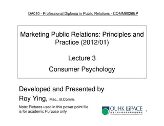 DA010 - Professional Diploma in Public Relations - COMM6026EP




Marketing Public Relations: Principles and
           Practice (2012/01)

                               Lecture 3
                   Consumer Psychology

Developed and Presented by
Roy Ying, Msc., B.Comm.
Note: Pictures used in this power point file
is for academic Purpose only                                         1
 