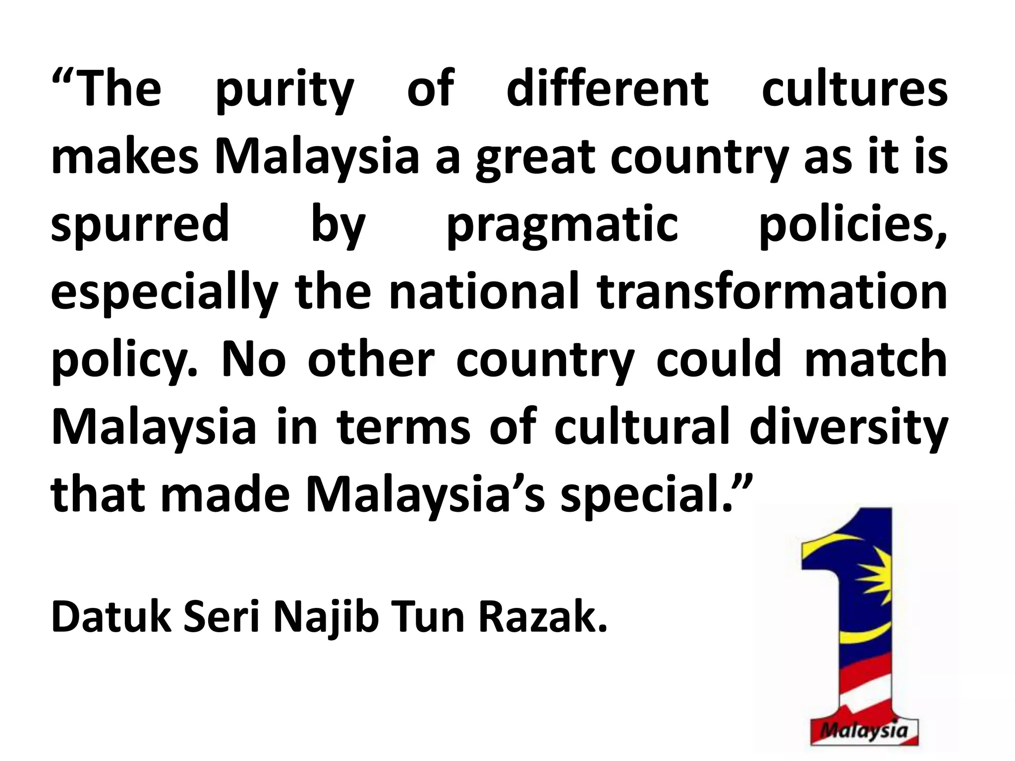 “The purity of different cultures
makes Malaysia a great country as it is
spurred by pragmatic policies,
especially the national transformation
policy. No other country could match
Malaysia in terms of cultural diversity
that made Malaysia’s special.”

Datuk Seri Najib Tun Razak.
 
