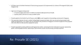Re: Prosafe SE (2021)
• HC Orders were to facilitate finalization of restructuring proposals to be implemented via a Scheme of Arrangement (SoA) under
Singapore law.
• High Court of Singapore had granted:
• A moratoria (legal authorization to debtors to postpone debt payments) to Prosafe
• Ancillary relief in the form of a stay on creditor action
• Prosafe applied to the Scottish Court of Session under CBIR to seek recognition of proceedings commenced in Singapore.
• The respondent objected. He was a creditor holding English law governed debt, which was secured and guaranteed under
English law agreements. The creditor had not submitted to the jurisdiction of Singapore as he did not approve of the proposed
SoA under which his debt would be swapped for equity.
• Prosafe responded by seeking additional relief against the creditor; restraining him from enforcing his security, repossessing
goods, instituting legal processes, appointing an administrative receiver and presenting a winding up petition.
 
