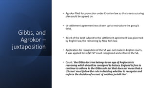 Gibbs, and
Agrokor –
juxtaposition
• Agrokor filed for protection under Croatian law so that a restructuring
plan could be agreed on.
• A settlement agreement was drawn up to restructure the group’s
debt.
• 2/3rd of the debt subject to the settlement agreement was governed
by English law, the remaining by New York law.
• Application for recognition of the SA was not made in English courts,
it was applied for in NY. NY court recognized and enforced the SA.
• Court: ‘the Gibbs doctrine belongs to an age of Anglocentric
reasoning which should be consigned to history. England is free to
continue to adhere to the Gibbs rule but that does not mean that a
US court must follow the rule in deciding whether to recognize and
enforce the decision of a court of another jurisdiction’.
 