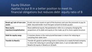 Equity Dilution
Applies to put B in a better position to meet its
financial obligations but reduces debt: equity ratio of B
Break up/ sale of non-core
assets
B sells non-core assets or part of the business and uses the proceeds to pay its
debt. Secured lender must first give consent to break up plan.
New equity
injection/recapitalization
Raise additional equity. Recapitalization refers to a company changing the
proportions of its debt and equity or the make up of its share capital structure
Debt for equity swap C receives shares in the restructured borrower in return for reducing or
canceling their debt claim
Transfer to NewCo Transfer B’s good or performing assets or business to a newly formed company.
In return for reducing or canceling its debt claim, C can (1) take debt in the
NewCo (2) equity in NewCo or (3) both
 