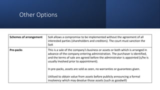 Other Options
Schemes of arrangement SoA allows a compromise to be implemented without the agreement of all
interested parties (shareholders and creditors). The court must sanction the
SoA
Pre-packs This is a sale of the company’s business or assets or both which is arranged in
advance of the company entering administration. The purchaser is identified,
and the terms of sale are agreed before the administrator is appointed (s/he is
usually involved prior to appointment).
In pre-packs, assets are sold as seen, no warranties or guarantees given.
Utilised to obtain value from assets before publicly announcing a formal
insolvency which may devalue those assets (such as goodwill)
 