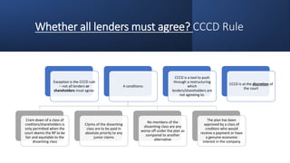 Whether all lenders must agree? CCCD Rule
Exception is the CCCD rule
– not all lenders or
shareholders must agree.
4 conditions:
Cram down of a class of
creditors/shareholders is
only permitted when the
court deems the RP to be
fair and equitable to the
dissenting class
Claims of the dissenting
class are to be paid in
absolute priority to any
junior claims
No members of the
dissenting class are any
worse off under the plan as
compared to another
alternative
The plan has been
approved by a class of
creditors who would
receive a payment or have
a genuine economic
interest in the company
CCCD is a tool to push
through a restructuring
which
lenders/shareholders are
not agreeing to.
CCCD is at the discretion of
the court
 