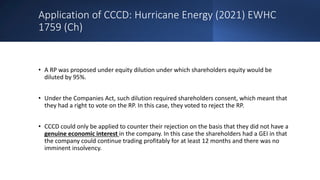 Application of CCCD: Hurricane Energy (2021) EWHC
1759 (Ch)
• A RP was proposed under equity dilution under which shareholders equity would be
diluted by 95%.
• Under the Companies Act, such dilution required shareholders consent, which meant that
they had a right to vote on the RP. In this case, they voted to reject the RP.
• CCCD could only be applied to counter their rejection on the basis that they did not have a
genuine economic interest in the company. In this case the shareholders had a GEI in that
the company could continue trading profitably for at least 12 months and there was no
imminent insolvency.
 