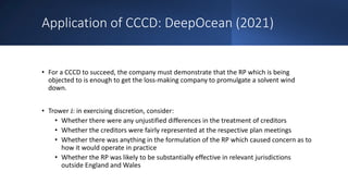 Application of CCCD: DeepOcean (2021)
• For a CCCD to succeed, the company must demonstrate that the RP which is being
objected to is enough to get the loss-making company to promulgate a solvent wind
down.
• Trower J: in exercising discretion, consider:
• Whether there were any unjustified differences in the treatment of creditors
• Whether the creditors were fairly represented at the respective plan meetings
• Whether there was anything in the formulation of the RP which caused concern as to
how it would operate in practice
• Whether the RP was likely to be substantially effective in relevant jurisdictions
outside England and Wales
 