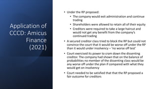 Application of
CCCD: Amicus
Finance
(2021)
• Under the RP proposed:
• The company would exit administration and continue
trading
• Shareholders were allowed to retain all of their equity
• Creditors were required to take a large haircut and
would not get any benefit from the company’s
continued trading
• A secured creditor class tried to block the RP but could not
convince the court that it would be worse off under the RP
than it would under insolvency – ‘no worse off test’
• Court exercised its power to cram down the dissenting
creditor. The company had shown that on the balance of
probabilities no member of the dissenting class would be
any worse off under the plan if compared with what they
would get on insolvency
• Court needed to be satisfied that that the RP proposed a
fair outcome for creditors
 