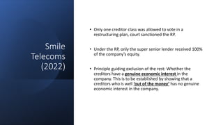 Smile
Telecoms
(2022)
• Only one creditor class was allowed to vote in a
restructuring plan, court sanctioned the RP.
• Under the RP, only the super senior lender received 100%
of the company’s equity.
• Principle guiding exclusion of the rest: Whether the
creditors have a genuine economic interest in the
company. This is to be established by showing that a
creditors who is well ‘out of the money’ has no genuine
economic interest in the company.
 
