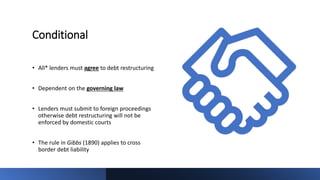Conditional
• All* lenders must agree to debt restructuring
• Dependent on the governing law
• Lenders must submit to foreign proceedings
otherwise debt restructuring will not be
enforced by domestic courts
• The rule in Gibbs (1890) applies to cross
border debt liability
 
