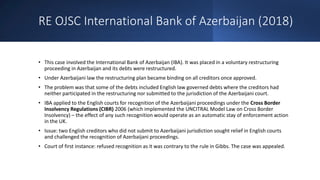 RE OJSC International Bank of Azerbaijan (2018)
• This case involved the International Bank of Azerbaijan (IBA). It was placed in a voluntary restructuring
proceeding in Azerbaijan and its debts were restructured.
• Under Azerbaijani law the restructuring plan became binding on all creditors once approved.
• The problem was that some of the debts included English law governed debts where the creditors had
neither participated in the restructuring nor submitted to the jurisdiction of the Azerbaijani court.
• IBA applied to the English courts for recognition of the Azerbaijani proceedings under the Cross Border
Insolvency Regulations (CIBR) 2006 (which implemented the UNCITRAL Model Law on Cross Border
Insolvency) – the effect of any such recognition would operate as an automatic stay of enforcement action
in the UK.
• Issue: two English creditors who did not submit to Azerbaijani jurisdiction sought relief in English courts
and challenged the recognition of Azerbaijani proceedings.
• Court of first instance: refused recognition as it was contrary to the rule in Gibbs. The case was appealed.
 