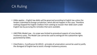 CA Ruling
• Gibbs applies – English law debts will be governed according to English law unless the
lenders submitted to foreign jurisdiction, which did not happen in this case. Therefore
nothing stopped the English creditors from seeking to recover their debt claim under
English law by pursuing the remedies that were available.
• UNCITRAL Model Law – its scope was limited to procedural aspects of cross border
insolvency cases. The Model Law cannot be used to extinguish the substantive rights
guaranteed by Gibbs.
• Cited Rubin v Eurofinance SA (2012) - principle of universalism cannot be used to justify
the disregard of English law to assist a foreign insolvency process.
 
