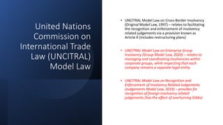 United Nations
Commission on
International Trade
Law (UNCITRAL)
Model Law
• UNCITRAL Model Law on Cross-Border Insolvency
(Original Model Law, 1997) – relates to facilitating
the recognition and enforcement of insolvency
related judgements via a provision known as
Article X (includes restructuring plans)
• UNCITRAL Model Law on Enterprise Group
Insolvency (Group Model Law, 2020) – relates to
managing and coordinating insolvencies within
corporate groups, while respecting that each
company remains a separate legal entity.
• UNCITRAL Model Law on Recognition and
Enforcement of Insolvency Related Judgements
(Judgements Model Law, 2019) – provides for
recognition of foreign insolvency related
judgements (has the effect of overturning Gibbs)
 