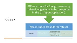 Article X
Also includes grounds for refusal:
Public policy
Where creditors’ rights were not
adequately protected
Where defending party did not
submit to the foreign jurisdiction
and the originating court did not
exercise jurisdiction on a basis
that is compatible with UK law
(this preserves Gibbs rule)
Other grounds: fraud, lack of
notice
Offers a route for foreign insolvency
related judgements to be recognized
in the UK (upon application).
 