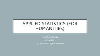 APPLIED STATISTICS (FOR
HUMANITIES)
Muhammad Ghazi
Spring 2023
Lecture 3: Descriptive Statistics
 