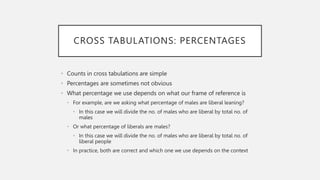 CROSS TABULATIONS: PERCENTAGES
• Counts in cross tabulations are simple
• Percentages are sometimes not obvious
• What percentage we use depends on what our frame of reference is
• For example, are we asking what percentage of males are liberal leaning?
• In this case we will divide the no. of males who are liberal by total no. of
males
• Or what percentage of liberals are males?
• In this case we will divide the no. of males who are liberal by total no. of
liberal people
• In practice, both are correct and which one we use depends on the context
 
