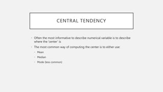 CENTRAL TENDENCY
• Often the most informative to describe numerical variable is to describe
where the ‘center’ is
• The most common way of computing the center is to either use:
• Mean
• Median
• Mode (less common)
 