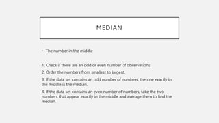 MEDIAN
• The number in the middle
1. Check if there are an odd or even number of observations
2. Order the numbers from smallest to largest.
3. If the data set contains an odd number of numbers, the one exactly in
the middle is the median.
4. If the data set contains an even number of numbers, take the two
numbers that appear exactly in the middle and average them to find the
median.
 