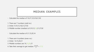 MEDIAN: EXAMPLES
• Calculate the median of 10,27,12,9,18,21,92
1. There are 7 numbers (odd no.)
2. Order: 9,10,12,18,21,27,92
3. Middle number (median) is 9,10,12,18,21,27,92
• Calculate the median of 21,15,20,14
1. There are 4 numbers (even no.)
2. Order: 14,15,20,21
3. Middle numbers are 14,15,20,21
4. Take their average to get median:
15+20
2
= 17.5
 