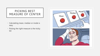 PICKING BEST
MEASURE OF CENTER
• Calculating mean, median or mode is
easy
• Picking the right measure is the tricky
bit
Mean
Median
Mode
 