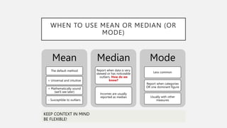 WHEN TO USE MEAN OR MEDIAN (OR
MODE)
Mean
The default method
+ Universal and intuitive
+ Mathematically sound
(we'll see later)
- Susceptible to outliers
Median
Report when data is very
skewed or has noticeable
outliers. How do we
know?
Incomes are usually
reported as median
Mode
Less common
Report when categories
OR one dominant figure
Usually with other
measures
KEEP CONTEXT IN MIND
BE FLEXIBLE!
 