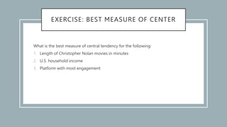 EXERCISE: BEST MEASURE OF CENTER
What is the best measure of central tendency for the following:
1. Length of Christopher Nolan movies in minutes
2. U.S. household income
3. Platform with most engagement
 