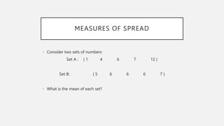 MEASURES OF SPREAD
• Consider two sets of numbers
Set A : { 1 4 6 7 12 }
Set B: { 5 6 6 6 7 }
• What is the mean of each set?
 