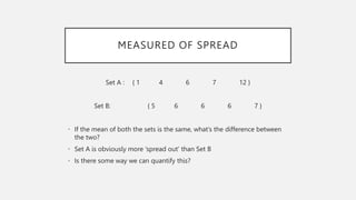MEASURED OF SPREAD
Set A : { 1 4 6 7 12 }
Set B: { 5 6 6 6 7 }
• If the mean of both the sets is the same, what’s the difference between
the two?
• Set A is obviously more ‘spread out’ than Set B
• Is there some way we can quantify this?
 