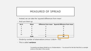 MEASURED OF SPREAD
• Instead, we can take the ‘squared differences from mean’
• And sum them up
• Divide by number of observations (minus 1) 66/4 = 16.5
• This is called variance
Set A Mean Difference from mean Squared difference from mean
1 6 -5 25
4 6 -2 4
6 6 0 0
7 6 1 1
12 6 6 36
SUM: 0 66
*in practice we always divide by no. of observations - 1 to account for the fact that this is a sample
(more on this later in the course)
 