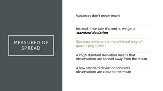 MEASURED OF
SPREAD
Variances don’t mean much
Instead, if we take it’s root √, we get a
standard deviation
Standard deviation is the universal way of
quantifying spread
A high standard deviation means that
observations are spread away from the mean
A low standard deviation indicates
observations are close to the mean
 