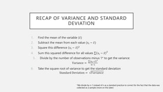 RECAP OF VARIANCE AND STANDARD
DEVIATION
1. Find the mean of the variable (𝑥)
2. Subtract the mean from each value (xi − 𝑥)
3. Square this difference xi − 𝑥 2
4. Sum this squared difference for all values xi − 𝑥
2
5. Divide by the number of observations minus 1* to get the variance:
Variance =
xi−𝑥
2
𝑛−1
6. Take the square root of variance to get the standard deviation
Standard Deviation = 𝑉𝑎𝑟𝑖𝑎𝑛𝑐𝑒
*We divide by n-1 instead of n as a standard practice to correct for the fact that the data was
collected as a sample (more on this later)
 