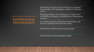 ESOPHAGEAL
PHYSIOLOGY
Swallowing: It begins when the bolus is propelled
from mouth to the esophagus, which is a voluntary
action.
Esophageal Phase: It is involuntary, it takes 8-10
seconds from initiation of swallowing to entering the
stomach.
In a rapid sequence and precise coordination, the
larynx is elevated and seals the airway.
2) Secretions: Submucosal mucous glands
3) Protection: Gastroesophageal reflex
 