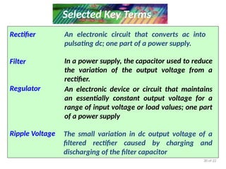 30 of 22
Selected Key Terms
Rectifier
Filter
Regulator
Ripple Voltage
An electronic circuit that converts ac into
pulsating dc; one part of a power supply.
In a power supply, the capacitor used to reduce
the variation of the output voltage from a
rectifier.
An electronic device or circuit that maintains
an essentially constant output voltage for a
range of input voltage or load values; one part
of a power supply
The small variation in dc output voltage of a
filtered rectifier caused by charging and
discharging of the filter capacitor
 