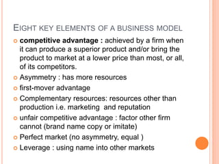 EIGHT KEY ELEMENTS OF A BUSINESS MODEL
 competitive advantage : achieved by a firm when
it can produce a superior product and/or bring the
product to market at a lower price than most, or all,
of its competitors.
 Asymmetry : has more resources
 first-mover advantage
 Complementary resources: resources other than
production i.e. marketing and reputation
 unfair competitive advantage : factor other firm
cannot (brand name copy or imitate)
 Perfect market (no asymmetry, equal )
 Leverage : using name into other markets
 