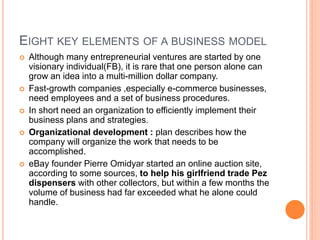 EIGHT KEY ELEMENTS OF A BUSINESS MODEL
 Although many entrepreneurial ventures are started by one
visionary individual(FB), it is rare that one person alone can
grow an idea into a multi-million dollar company.
 Fast-growth companies ,especially e-commerce businesses,
need employees and a set of business procedures.
 In short need an organization to efficiently implement their
business plans and strategies.
 Organizational development : plan describes how the
company will organize the work that needs to be
accomplished.
 eBay founder Pierre Omidyar started an online auction site,
according to some sources, to help his girlfriend trade Pez
dispensers with other collectors, but within a few months the
volume of business had far exceeded what he alone could
handle.
 