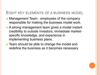 EIGHT KEY ELEMENTS OF A BUSINESS MODEL
 Management Team : employees of the company
responsible for making the business model work.
 A strong management team gives a model instant
credibility to outside investors, immediate market-
specific knowledge, and experience in
implementing business plans.
 Team should be able to change the model and
redefine the business as it becomes necessary
 